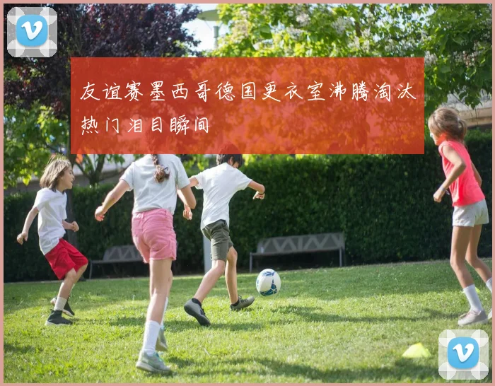 友谊赛墨西哥德国更衣室沸腾淘汰热门泪目瞬间
