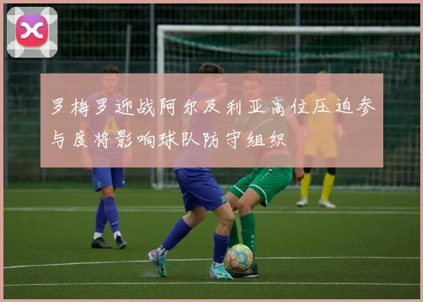 罗梅罗迎战阿尔及利亚高位压迫参与度将影响球队防守组织
