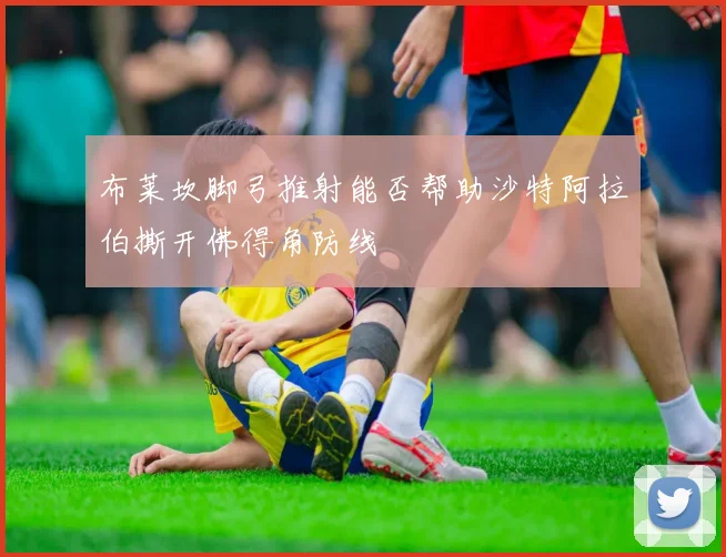 布莱坎脚弓推射能否帮助沙特阿拉伯撕开佛得角防线