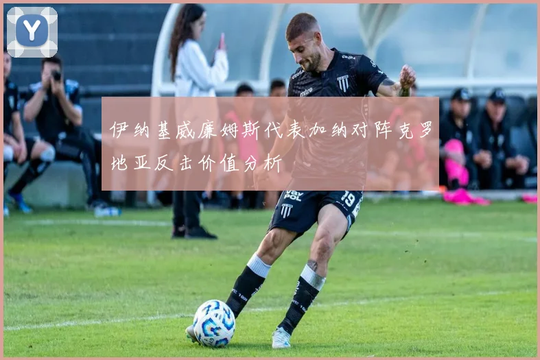 伊纳基威廉姆斯代表加纳对阵克罗地亚反击价值分析