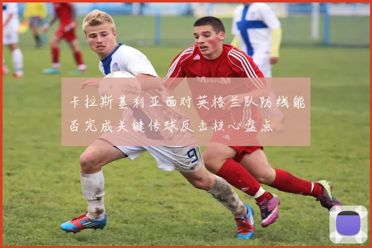 卡拉斯基利亚面对英格兰队防线能否完成关键传球反击核心盘点