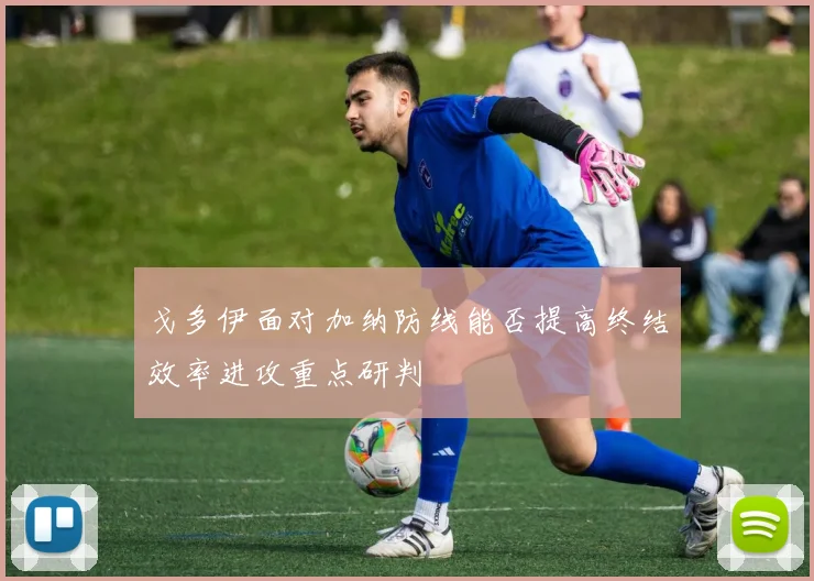 戈多伊面对加纳防线能否提高终结效率进攻重点研判