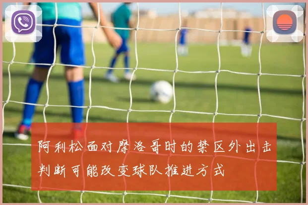 阿利松面对摩洛哥时的禁区外出击判断可能改变球队推进方式