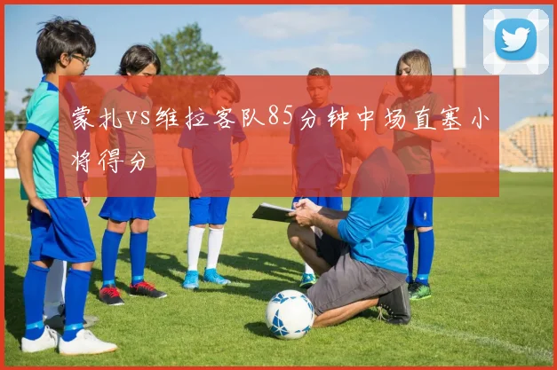 蒙扎vs维拉客队85分钟中场直塞小将得分