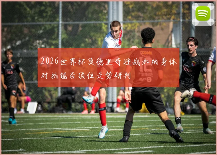 2026世界杯莫德里奇迎战加纳身体对抗能否顶住走势研判