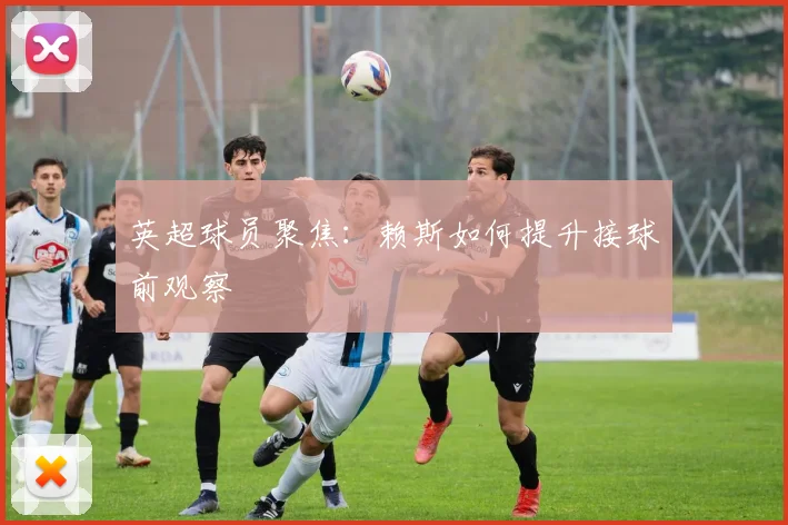 英超球员聚焦：赖斯如何提升接球前观察