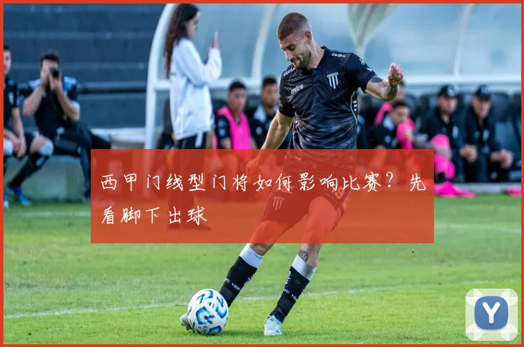 西甲门线型门将如何影响比赛？先看脚下出球