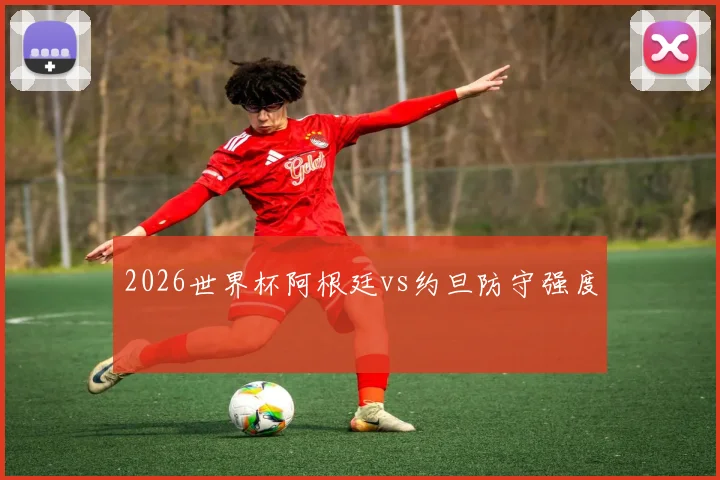 2026世界杯阿根廷vs约旦防守强度