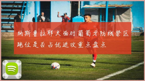 纳斯鲁拉耶夫面对葡萄牙防线禁区跑位是否占优进攻重点盘点