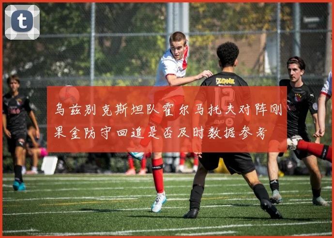 乌兹别克斯坦队霍尔马托夫对阵刚果金防守回追是否及时数据参考