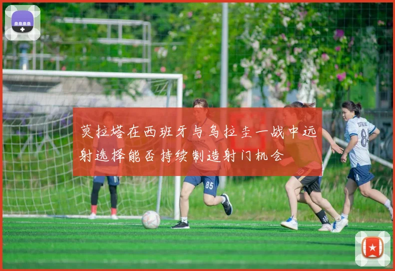 莫拉塔在西班牙与乌拉圭一战中远射选择能否持续制造射门机会