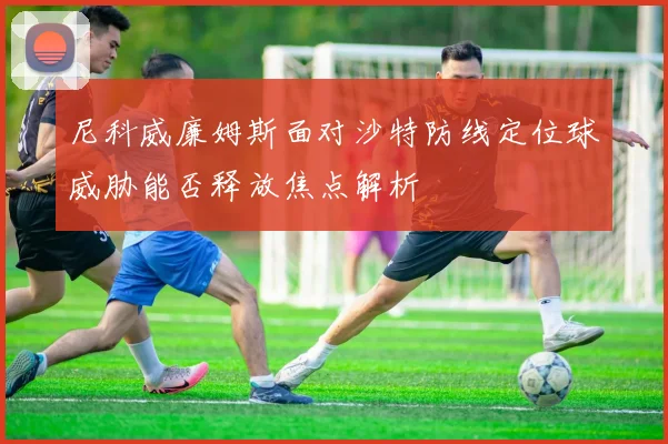 尼科威廉姆斯面对沙特防线定位球威胁能否释放焦点解析