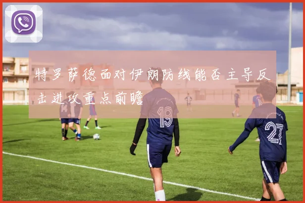 特罗萨德面对伊朗防线能否主导反击进攻重点前瞻