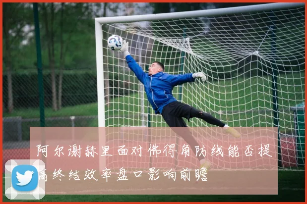 阿尔谢赫里面对佛得角防线能否提高终结效率盘口影响前瞻