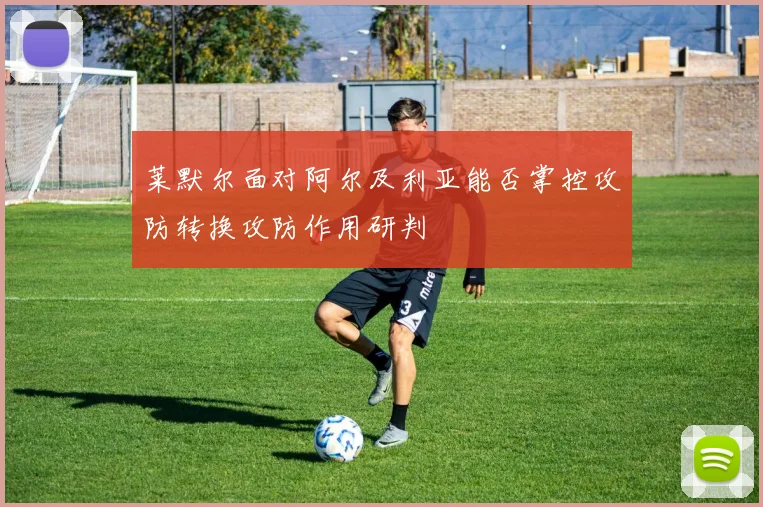 莱默尔面对阿尔及利亚能否掌控攻防转换攻防作用研判