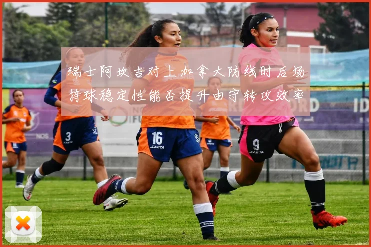 瑞士阿坎吉对上加拿大防线时后场持球稳定性能否提升由守转攻效率