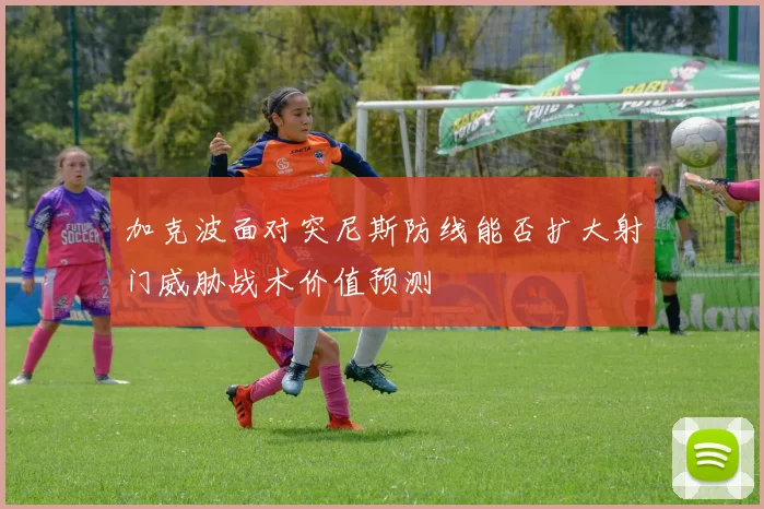 加克波面对突尼斯防线能否扩大射门威胁战术价值预测