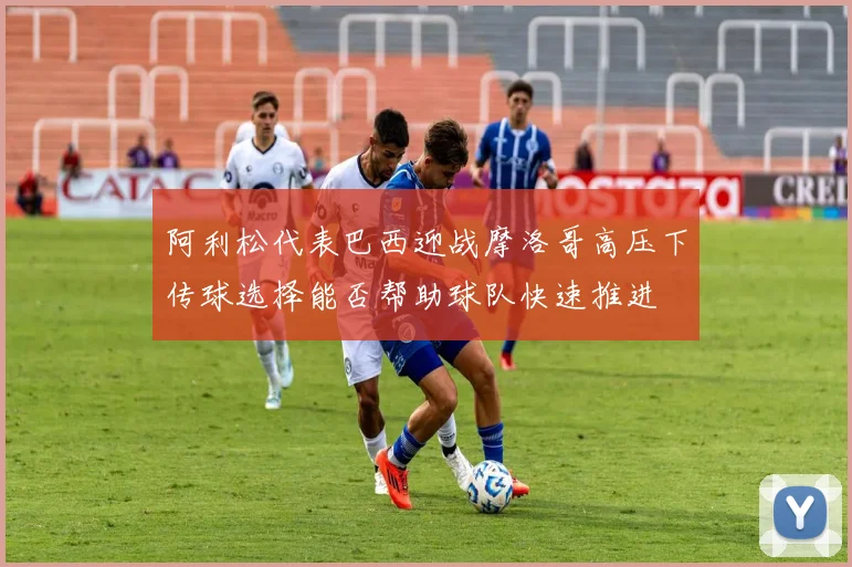 阿利松代表巴西迎战摩洛哥高压下传球选择能否帮助球队快速推进