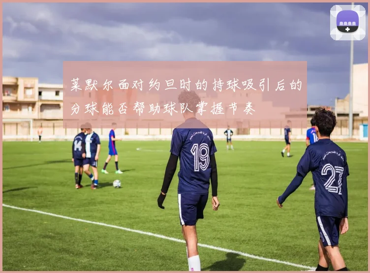 莱默尔面对约旦时的持球吸引后的分球能否帮助球队掌握节奏