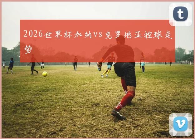 2026世界杯加纳vs克罗地亚控球走势