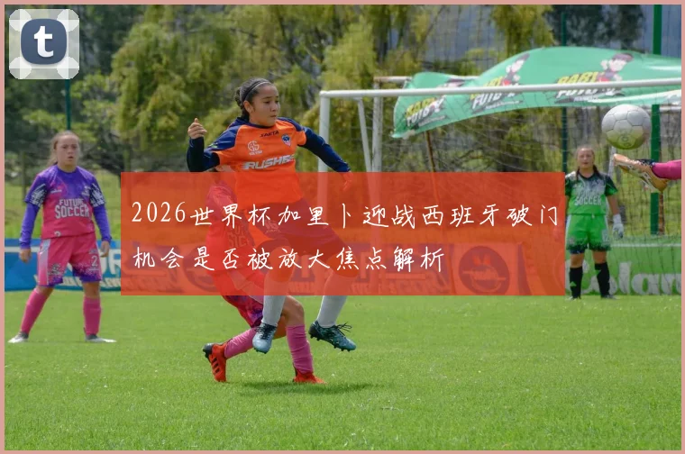 2026世界杯加里卜迎战西班牙破门机会是否被放大焦点解析