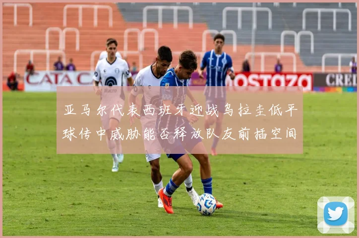亚马尔代表西班牙迎战乌拉圭低平球传中威胁能否释放队友前插空间