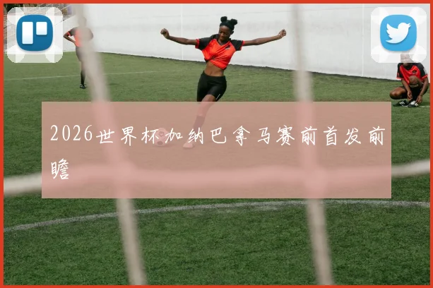 2026世界杯加纳巴拿马赛前首发前瞻