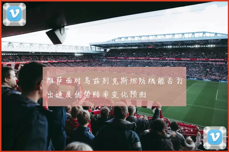 维萨面对乌兹别克斯坦防线能否打出速度优势赔率变化预测
