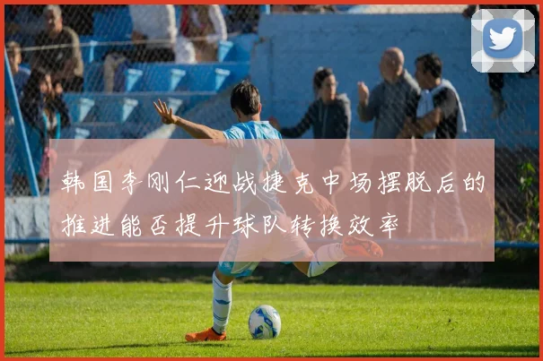 韩国李刚仁迎战捷克中场摆脱后的推进能否提升球队转换效率