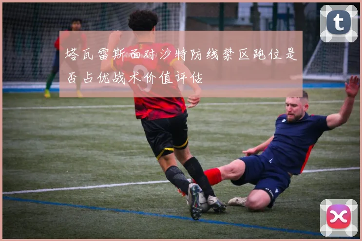塔瓦雷斯面对沙特防线禁区跑位是否占优战术价值评估