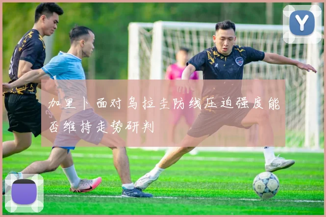 加里卜面对乌拉圭防线压迫强度能否维持走势研判