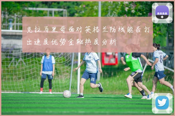 克拉马里奇面对英格兰防线能否打出速度优势金靴热度分析