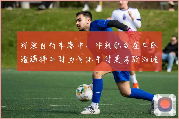 环意自行车赛中，冲刺配合在车队遭遇摔车时为何比平时更考验沟通