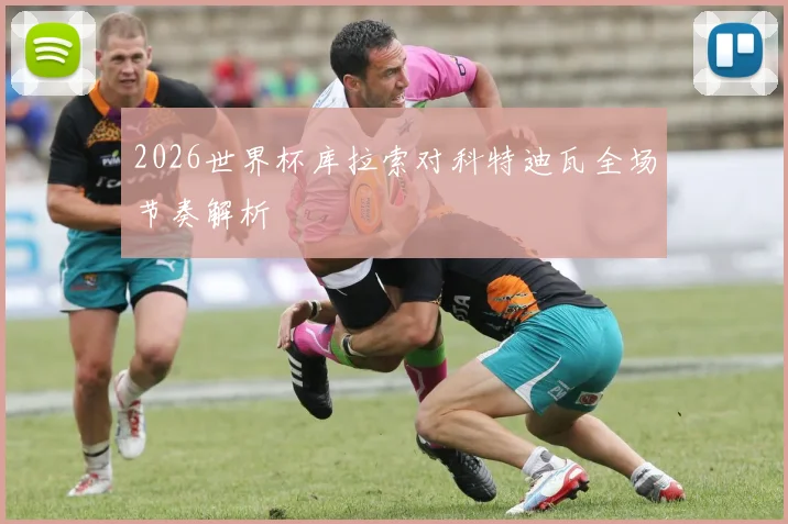 2026世界杯库拉索对科特迪瓦全场节奏解析
