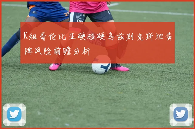 K组哥伦比亚硬碰硬乌兹别克斯坦黄牌风险前瞻分析