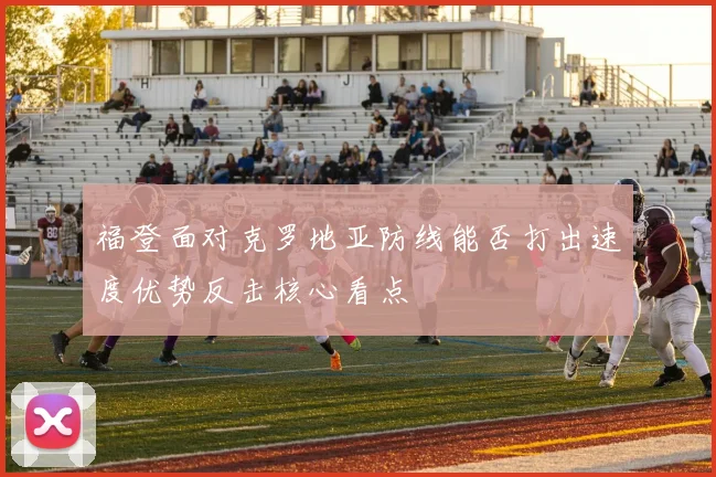 福登面对克罗地亚防线能否打出速度优势反击核心看点