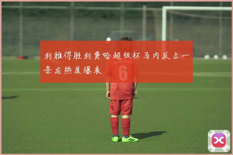 利雅得胜利费哈超级杯马内反击一条龙热度爆表