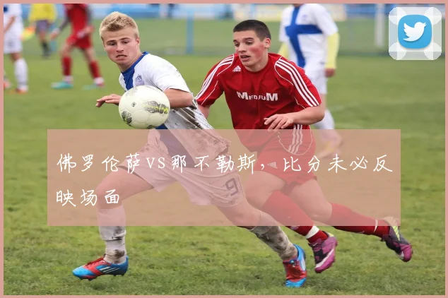 佛罗伦萨vs那不勒斯,比分未必反映场面
