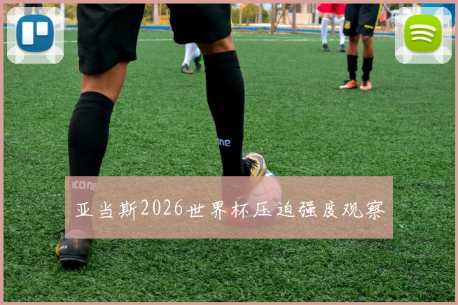 亚当斯2026世界杯压迫强度观察