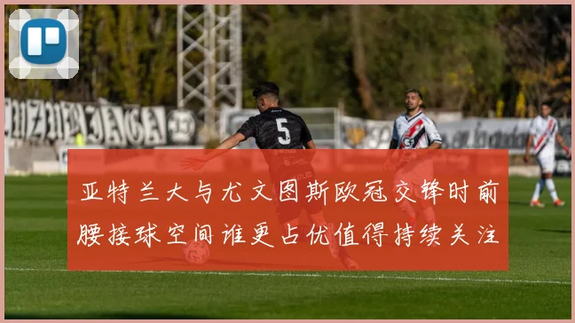亚特兰大与尤文图斯欧冠交锋时前腰接球空间谁更占优值得持续关注