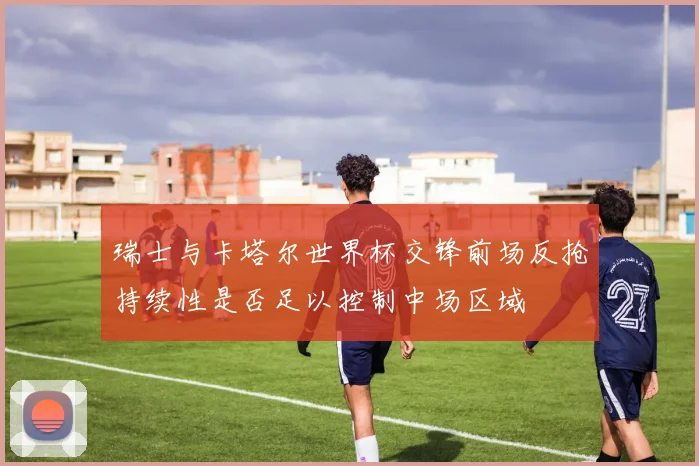 瑞士与卡塔尔世界杯交锋前场反抢持续性是否足以控制中场区域