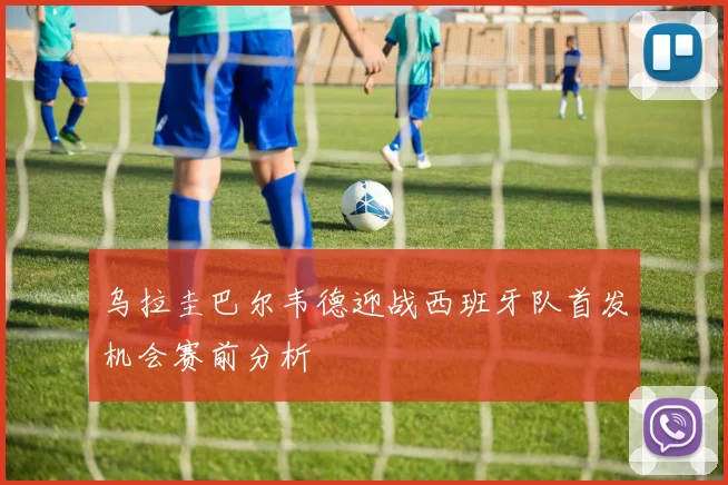 乌拉圭巴尔韦德迎战西班牙队首发机会赛前分析