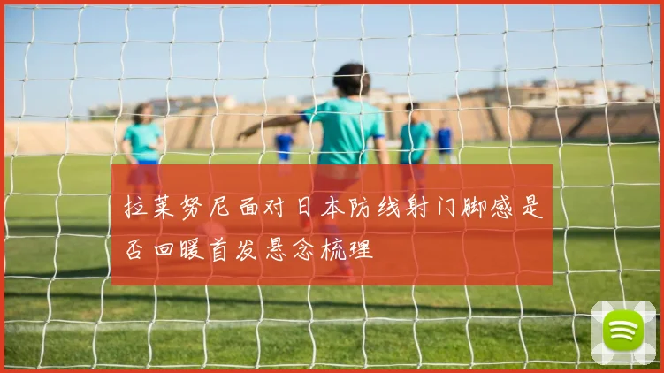 拉莱努尼面对日本防线射门脚感是否回暖首发悬念梳理