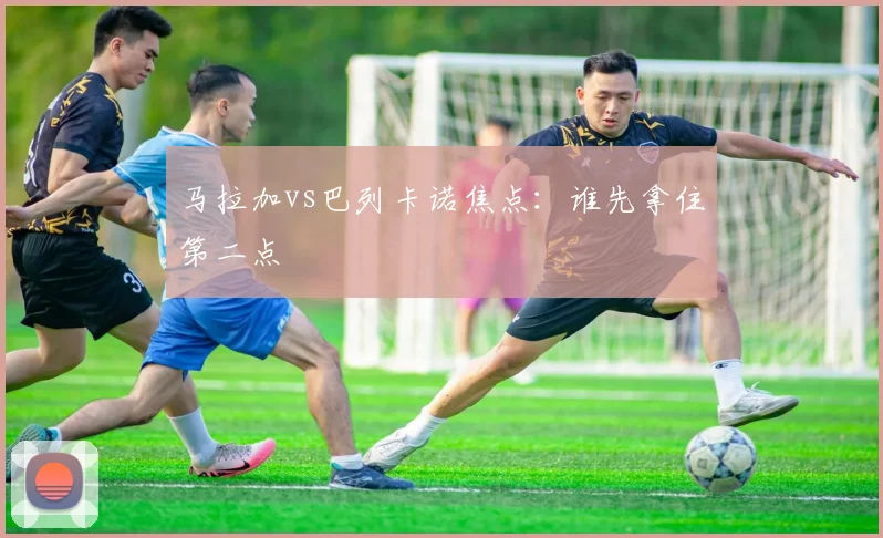马拉加vs巴列卡诺焦点：谁先拿住第二点