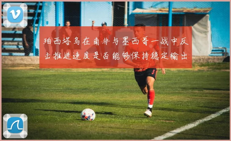 珀西塔乌在南非与墨西哥一战中反击推进速度是否能够保持稳定输出